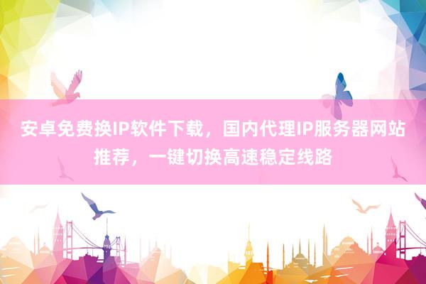 安卓免费换IP软件下载，国内代理IP服务器网站推荐，一键切换高速稳定线路