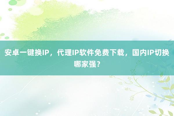 安卓一键换IP，代理IP软件免费下载，国内IP切换哪家强？