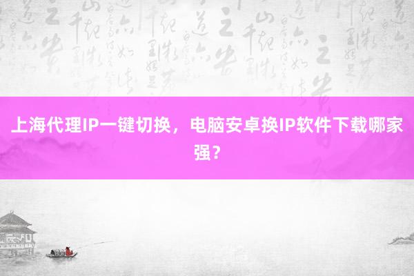 上海代理IP一键切换，电脑安卓换IP软件下载哪家强？