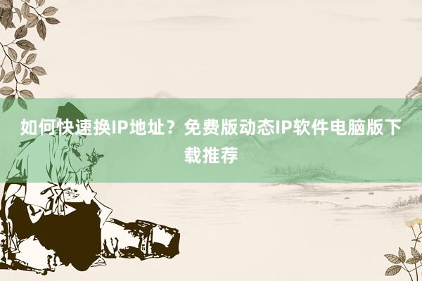如何快速换IP地址？免费版动态IP软件电脑版下载推荐