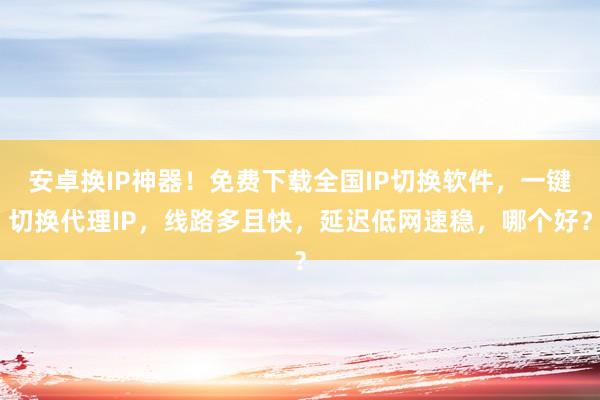 安卓换IP神器！免费下载全国IP切换软件，一键切换代理IP，线路多且快，延迟低网速稳，哪个好？