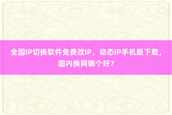 全国IP切换软件免费改IP，动态IP手机版下载，国内换网哪个好？
