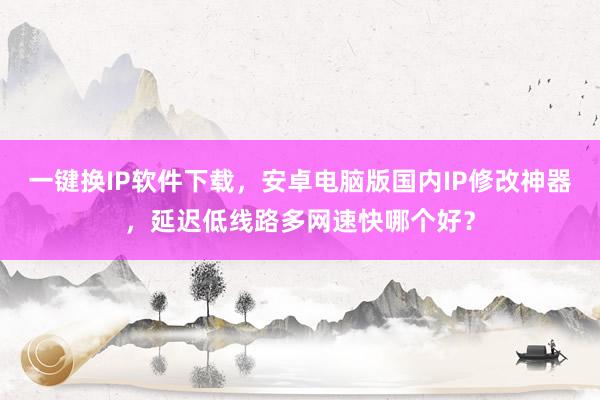 一键换IP软件下载，安卓电脑版国内IP修改神器，延迟低线路多网速快哪个好？