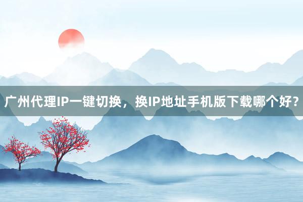 广州代理IP一键切换，换IP地址手机版下载哪个好？