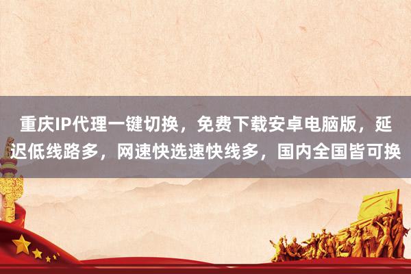 重庆IP代理一键切换，免费下载安卓电脑版，延迟低线路多，网速快选速快线多，国内全国皆可换