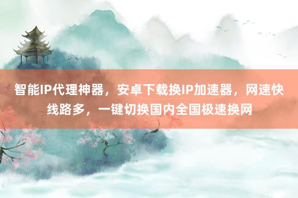 智能IP代理神器，安卓下载换IP加速器，网速快线路多，一键切换国内全国极速换网
