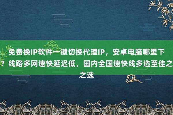 免费换IP软件一键切换代理IP，安卓电脑哪里下载？线路多网速快延迟低，国内全国速快线多选至佳之选