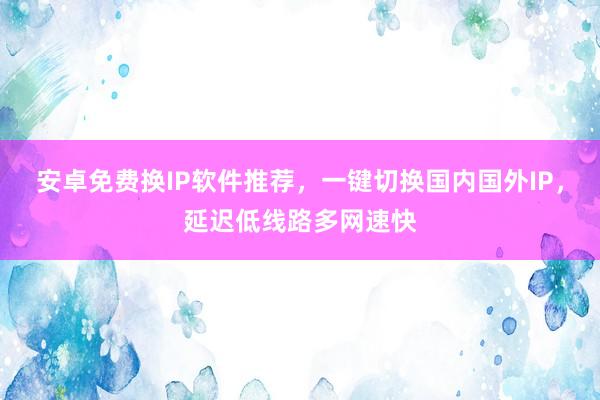 安卓免费换IP软件推荐，一键切换国内国外IP，延迟低线路多网速快