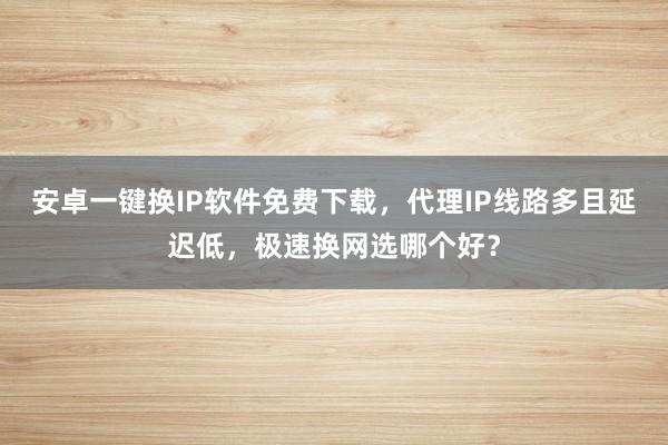安卓一键换IP软件免费下载，代理IP线路多且延迟低，极速换网选哪个好？