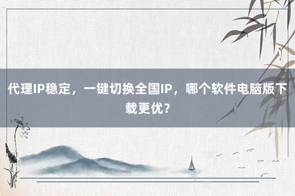 代理IP稳定，一键切换全国IP，哪个软件电脑版下载更优？