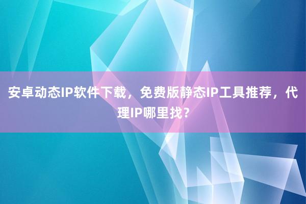 安卓动态IP软件下载，免费版静态IP工具推荐，代理IP哪里找？