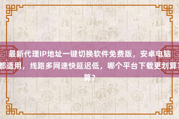 最新代理IP地址一键切换软件免费版，安卓电脑都适用，线路多网速快延迟低，哪个平台下载更划算？