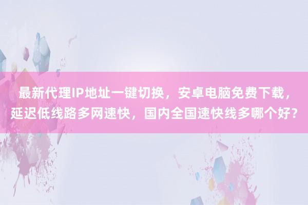 最新代理IP地址一键切换，安卓电脑免费下载，延迟低线路多网速快，国内全国速快线多哪个好？
