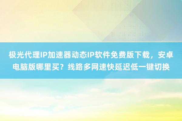 极光代理IP加速器动态IP软件免费版下载，安卓电脑版哪里买？线路多网速快延迟低一键切换
