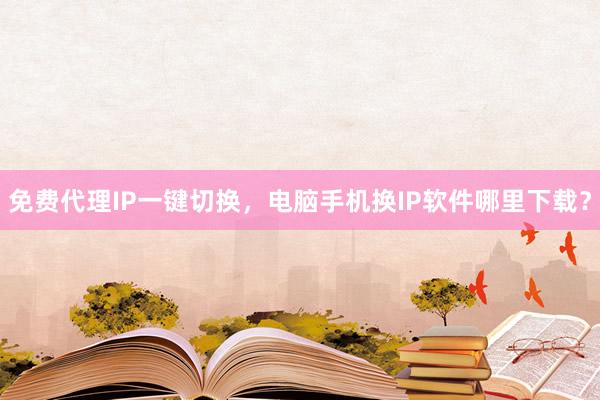 免费代理IP一键切换，电脑手机换IP软件哪里下载？