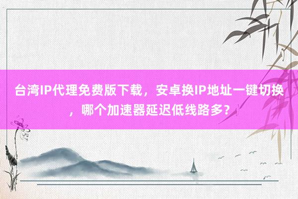 台湾IP代理免费版下载，安卓换IP地址一键切换，哪个加速器延迟低线路多？