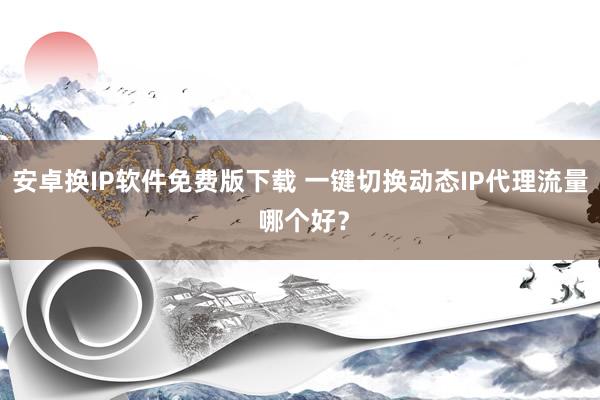 安卓换IP软件免费版下载 一键切换动态IP代理流量 哪个好？