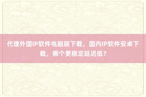 代理外国IP软件电脑版下载，国内IP软件安卓下载，哪个更稳定延迟低？