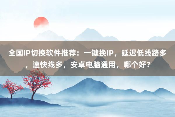 全国IP切换软件推荐：一键换IP，延迟低线路多，速快线多，安卓电脑通用，哪个好？