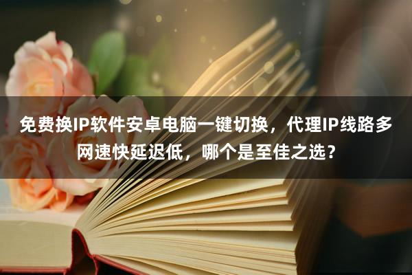 免费换IP软件安卓电脑一键切换，代理IP线路多网速快延迟低，哪个是至佳之选？