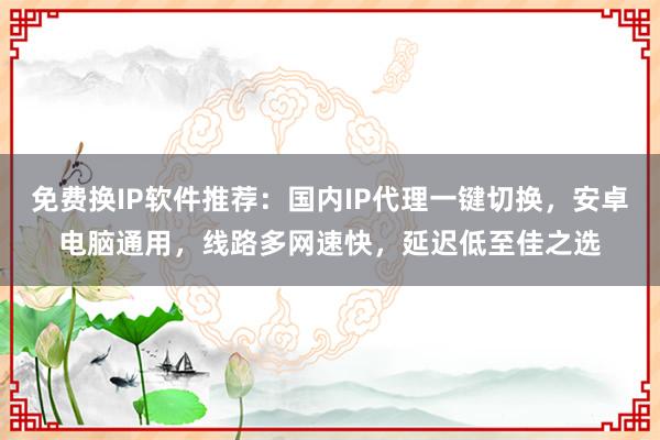 免费换IP软件推荐：国内IP代理一键切换，安卓电脑通用，线路多网速快，延迟低至佳之选