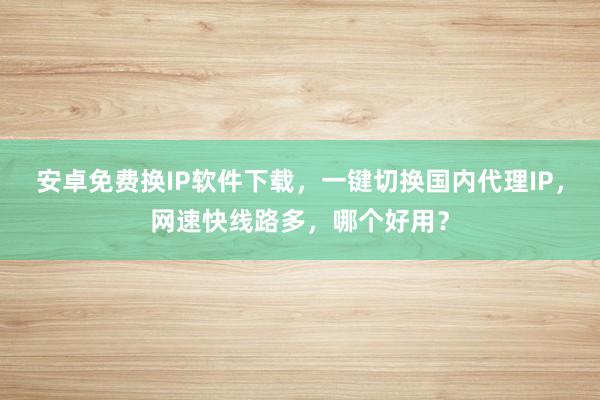 安卓免费换IP软件下载，一键切换国内代理IP，网速快线路多，哪个好用？