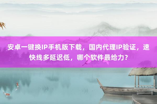 安卓一键换IP手机版下载，国内代理IP验证，速快线多延迟低，哪个软件最给力？