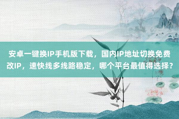 安卓一键换IP手机版下载，国内IP地址切换免费改IP，速快线多线路稳定，哪个平台最值得选择？