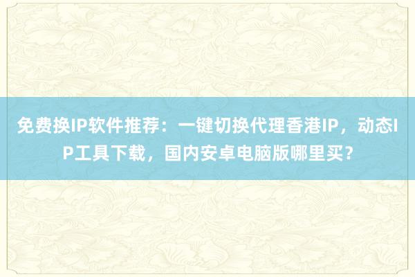 免费换IP软件推荐：一键切换代理香港IP，动态IP工具下载，国内安卓电脑版哪里买？