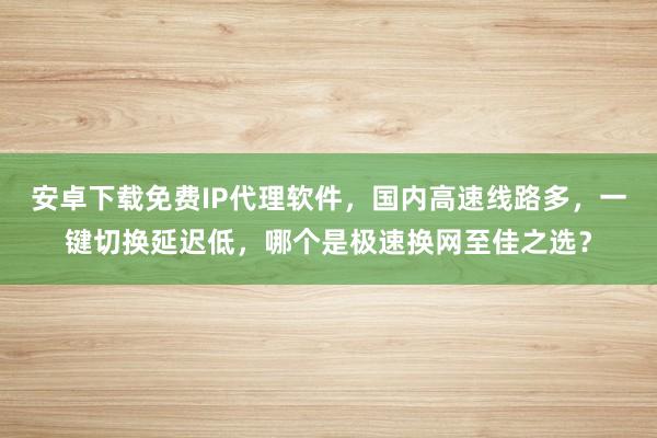 安卓下载免费IP代理软件，国内高速线路多，一键切换延迟低，哪个是极速换网至佳之选？