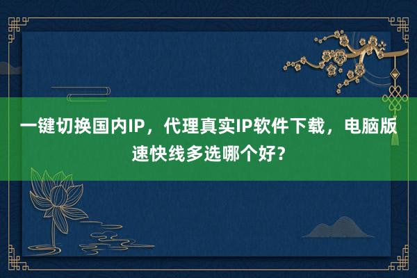 一键切换国内IP，代理真实IP软件下载，电脑版速快线多选哪个好？