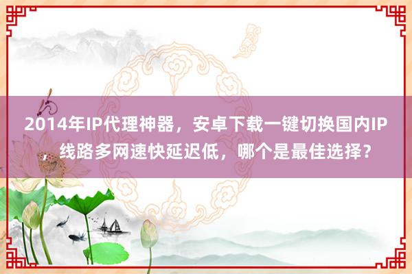 2014年IP代理神器，安卓下载一键切换国内IP，线路多网速快延迟低，哪个是最佳选择？
