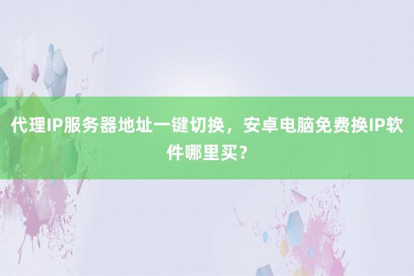 代理IP服务器地址一键切换，安卓电脑免费换IP软件哪里买？