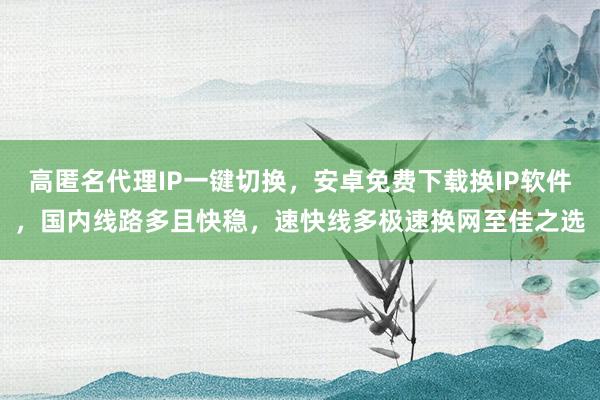 高匿名代理IP一键切换,安卓免费下载换IP软件,国内线路多且快稳,速快线多极速换网至佳之选