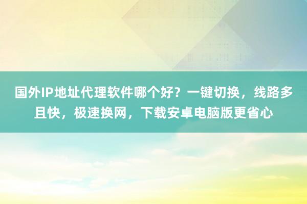国外IP地址代理软件哪个好？一键切换，线路多且快，极速换网，下载安卓电脑版更省心