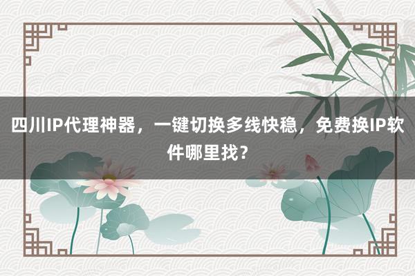 四川IP代理神器，一键切换多线快稳，免费换IP软件哪里找？