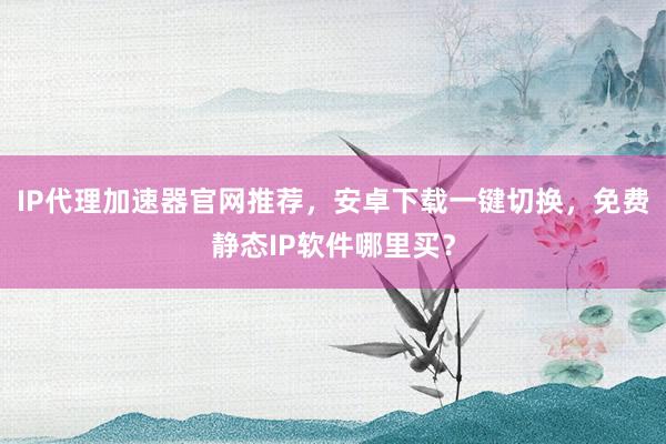 IP代理加速器官网推荐，安卓下载一键切换，免费静态IP软件哪里买？
