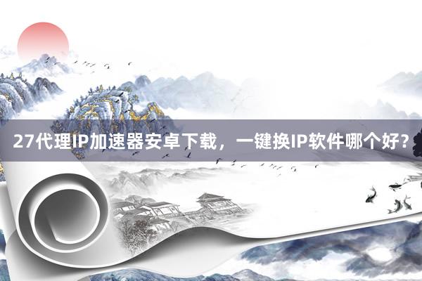 27代理IP加速器安卓下载，一键换IP软件哪个好？