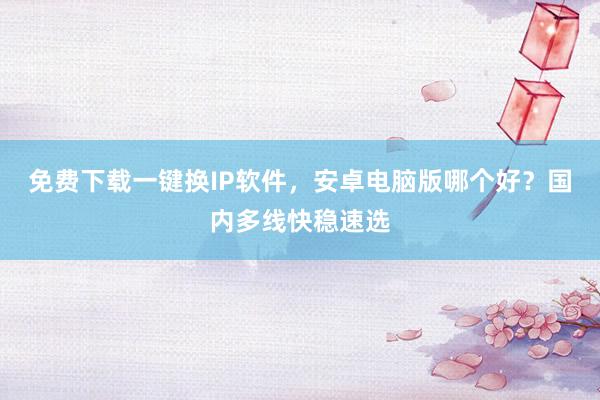 免费下载一键换IP软件,安卓电脑版哪个好?国内多线快稳速选