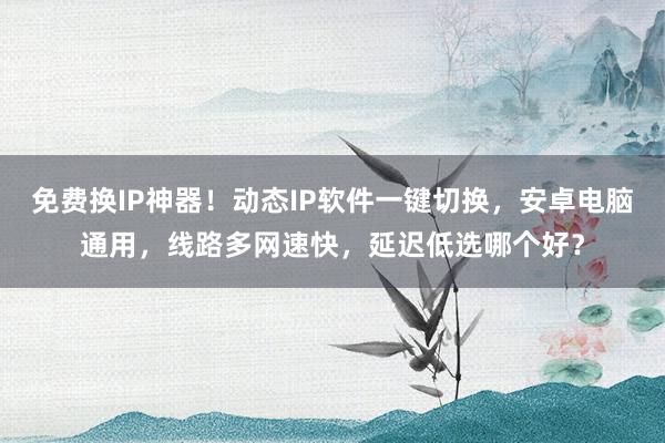 免费换IP神器！动态IP软件一键切换，安卓电脑通用，线路多网速快，延迟低选哪个好？