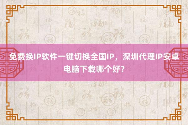 免费换IP软件一键切换全国IP，深圳代理IP安卓电脑下载哪个好？