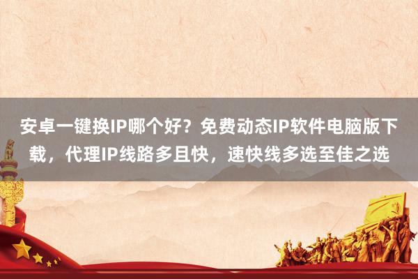 安卓一键换IP哪个好?免费动态IP软件电脑版下载,代理IP线路多且快,速快线多选至佳之选
