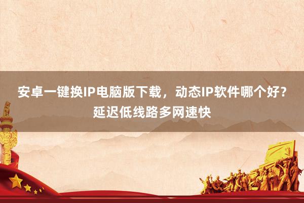安卓一键换IP电脑版下载，动态IP软件哪个好？延迟低线路多网速快