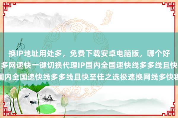 换IP地址用处多,免费下载安卓电脑版,哪个好?哪里买?延迟低线路多网速快一键切换代理IP国内全国速快线多多线且快至佳之选极速换网线多快稳