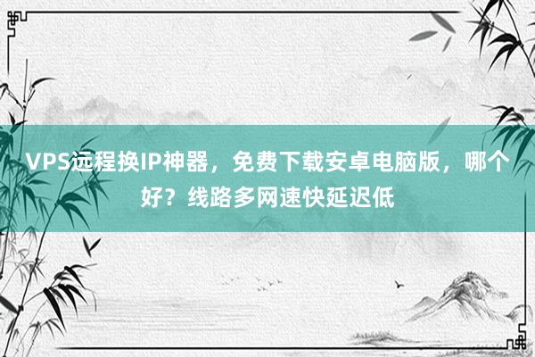 VPS远程换IP神器，免费下载安卓电脑版，哪个好？线路多网速快延迟低