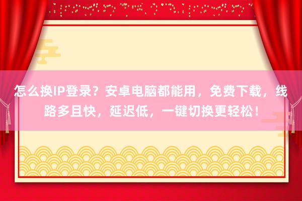 怎么换IP登录？安卓电脑都能用，免费下载，线路多且快，延迟低，一键切换更轻松！