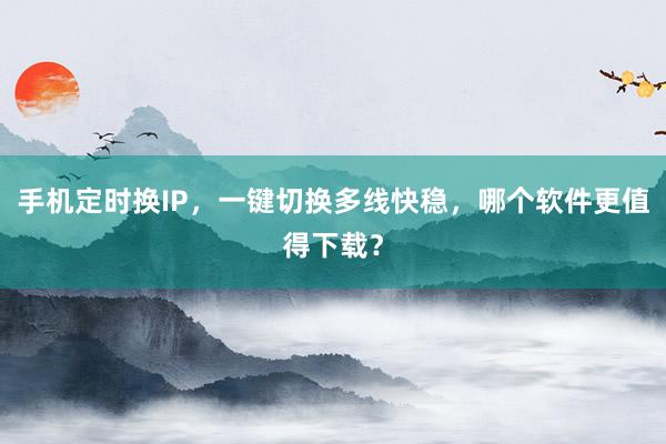 手机定时换IP，一键切换多线快稳，哪个软件更值得下载？