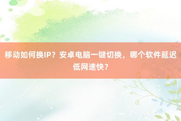 移动如何换IP?安卓电脑一键切换,哪个软件延迟低网速快?