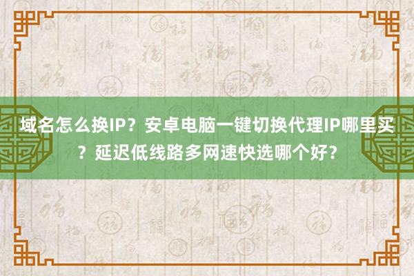 域名怎么换IP?安卓电脑一键切换代理IP哪里买?延迟低线路多网速快选哪个好?