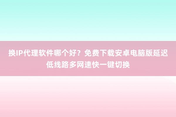 换IP代理软件哪个好?免费下载安卓电脑版延迟低线路多网速快一键切换